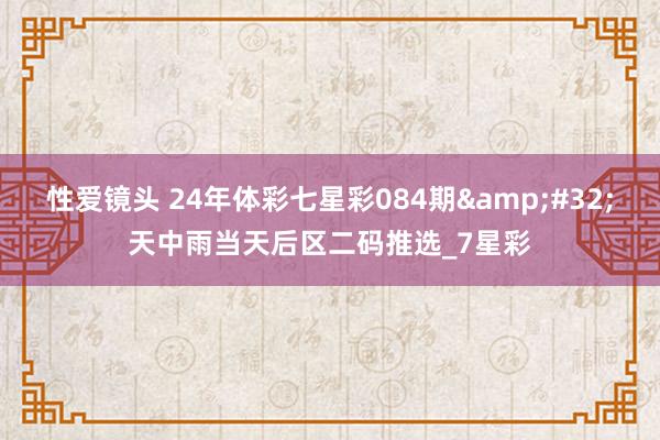 性爱镜头 24年体彩七星彩084期&#32;天中雨当天后区二码推选_7星彩