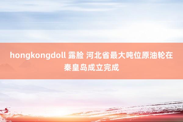 hongkongdoll 露脸 河北省最大吨位原油轮在秦皇岛成立完成