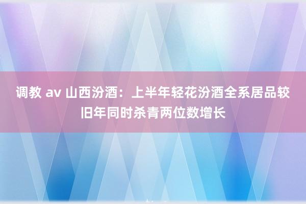 调教 av 山西汾酒：上半年轻花汾酒全系居品较旧年同时杀青两位数增长