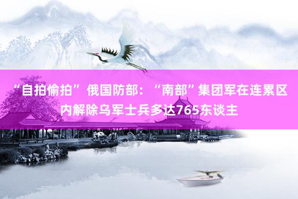 “自拍偷拍” 俄国防部：“南部”集团军在连累区内解除乌军士兵多达765东谈主
