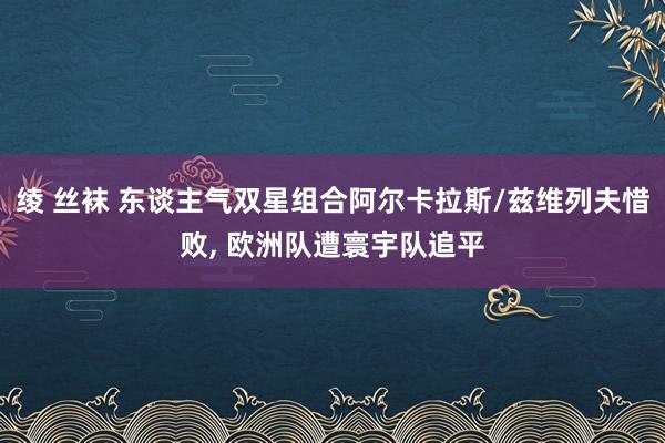 绫 丝袜 东谈主气双星组合阿尔卡拉斯/兹维列夫惜败， 欧洲队遭寰宇队追平