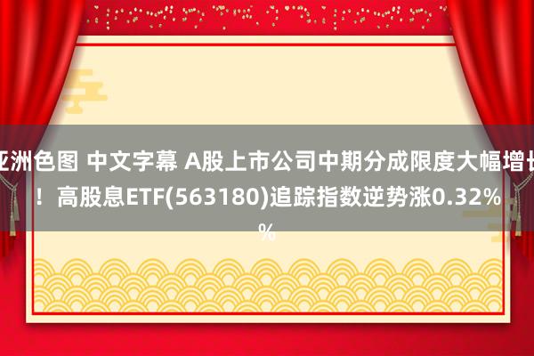 亚洲色图 中文字幕 A股上市公司中期分成限度大幅增长！高股息ETF(563180)追踪指数逆势涨0.32%