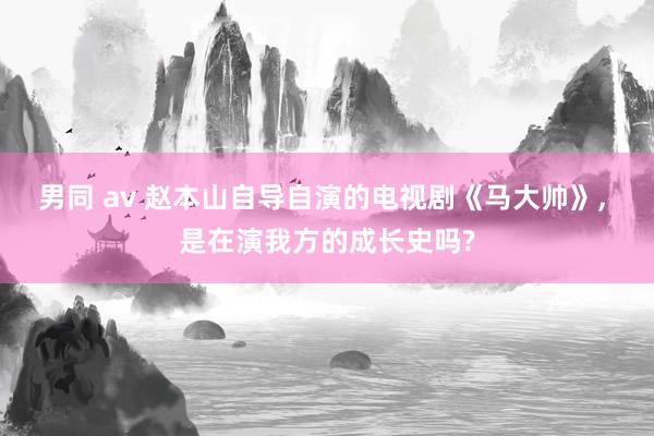 男同 av 赵本山自导自演的电视剧《马大帅》， 是在演我方的成长史吗?