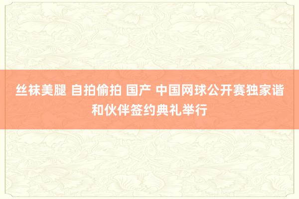 丝袜美腿 自拍偷拍 国产 中国网球公开赛独家谐和伙伴签约典礼举行