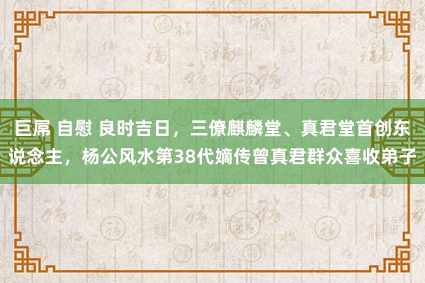 巨屌 自慰 良时吉日，三僚麒麟堂、真君堂首创东说念主，杨公风水第38代嫡传曾真君群众喜收弟子
