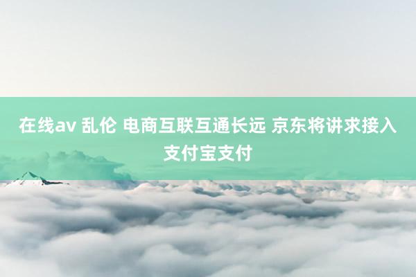 在线av 乱伦 电商互联互通长远 京东将讲求接入支付宝支付