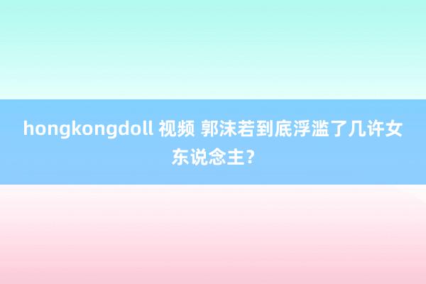 hongkongdoll 视频 郭沫若到底浮滥了几许女东说念主？