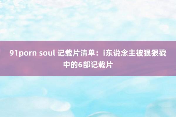 91porn soul 记载片清单:i东说念主被狠狠戳中的6部记载片
