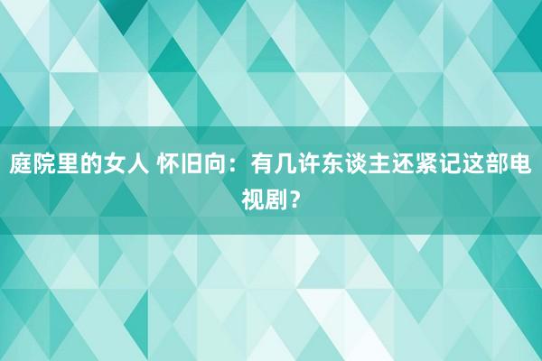庭院里的女人 怀旧向:有几许东谈主还紧记这部电视剧?