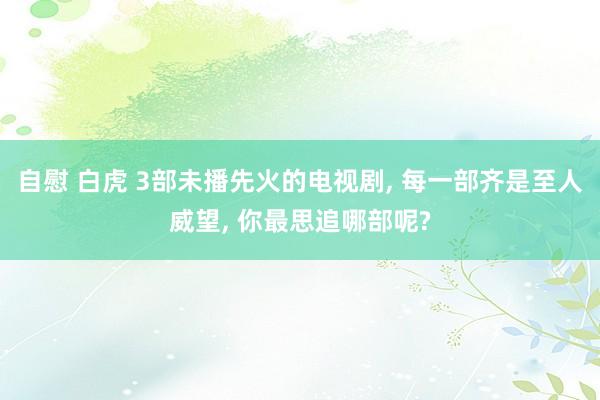 自慰 白虎 3部未播先火的电视剧， 每一部齐是至人威望， 你最思追哪部呢?