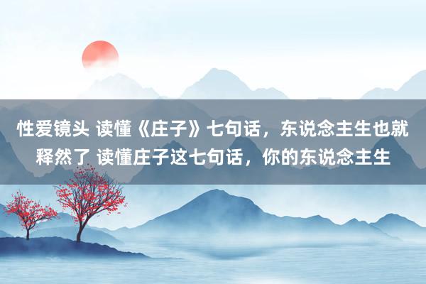 性爱镜头 读懂《庄子》七句话,东说念主生也就释然了 读懂庄子这七句话,你的东说念主生