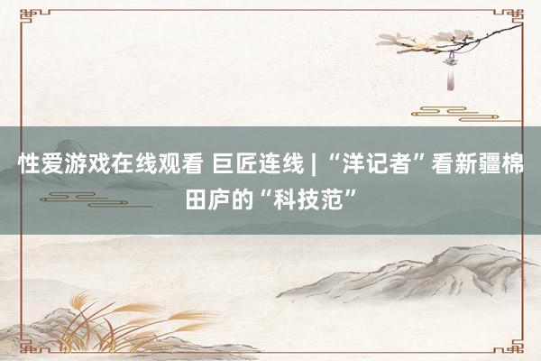 性爱游戏在线观看 巨匠连线 | “洋记者”看新疆棉田庐的“科技范”