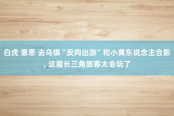 白虎 意思 去乌镇“反向出游”和小黄东说念主合影， 这届长三角旅客太会玩了