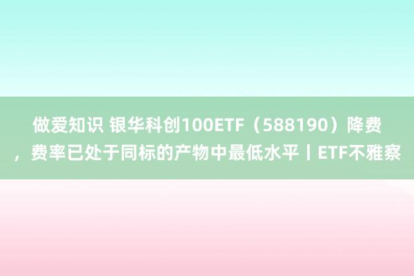 做爱知识 银华科创100ETF（588190）降费，费率已处于同标的产物中最低水平丨ETF不雅察