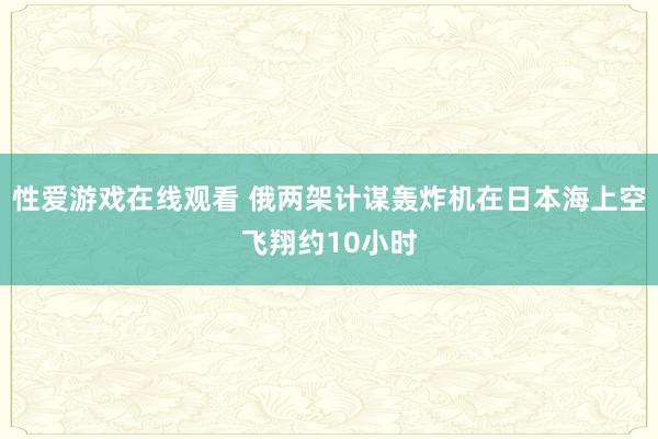 性爱游戏在线观看 俄两架计谋轰炸机在日本海上空飞翔约10小时
