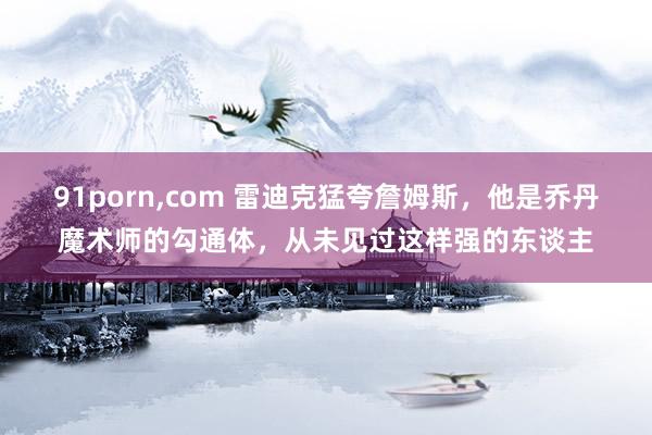 91porn，com 雷迪克猛夸詹姆斯，他是乔丹魔术师的勾通体，从未见过这样强的东谈主