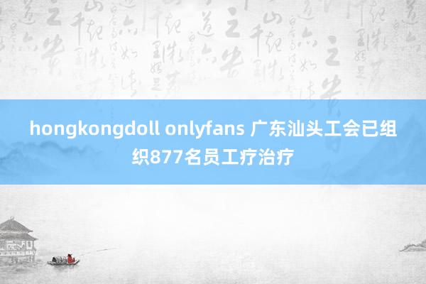 hongkongdoll onlyfans 广东汕头工会已组织877名员工疗治疗