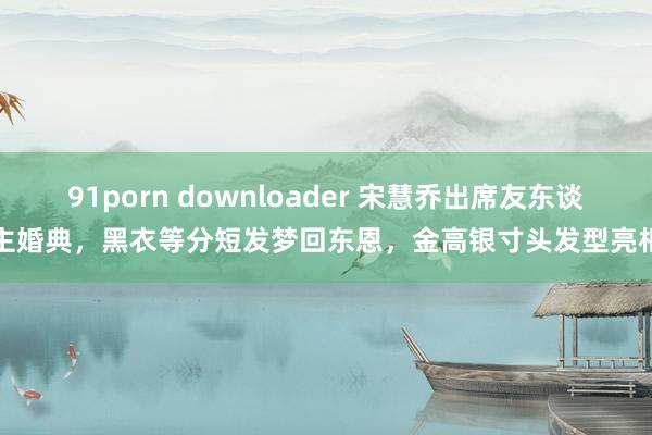 91porn downloader 宋慧乔出席友东谈主婚典，黑衣等分短发梦回东恩，金高银寸头发型亮相