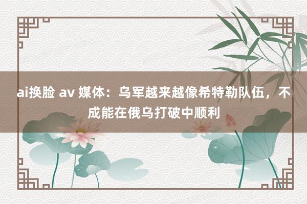 ai换脸 av 媒体：乌军越来越像希特勒队伍，不成能在俄乌打破中顺利
