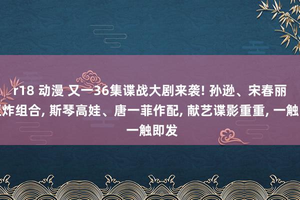 r18 动漫 又一36集谍战大剧来袭! 孙逊、宋春丽新王炸组合， 斯琴高娃、唐一菲作配， 献艺谍影重重， 一触即发