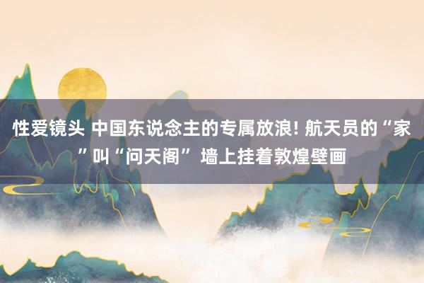 性爱镜头 中国东说念主的专属放浪! 航天员的“家”叫“问天阁” 墙上挂着敦煌壁画