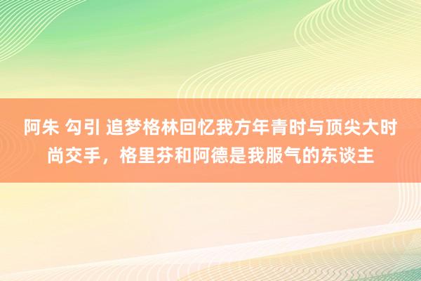 阿朱 勾引 追梦格林回忆我方年青时与顶尖大时尚交手，格里芬和阿德是我服气的东谈主