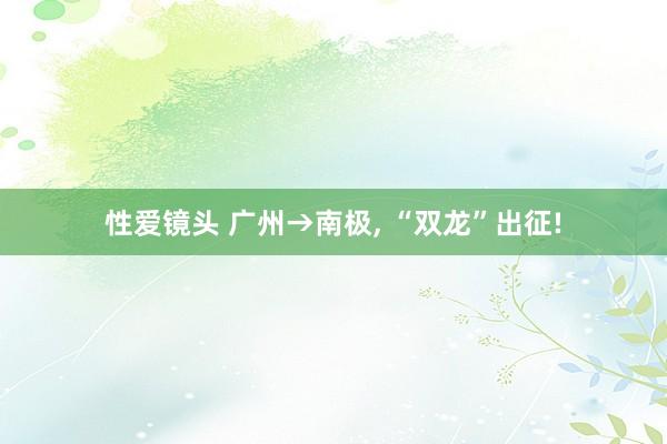 性爱镜头 广州→南极， “双龙”出征!