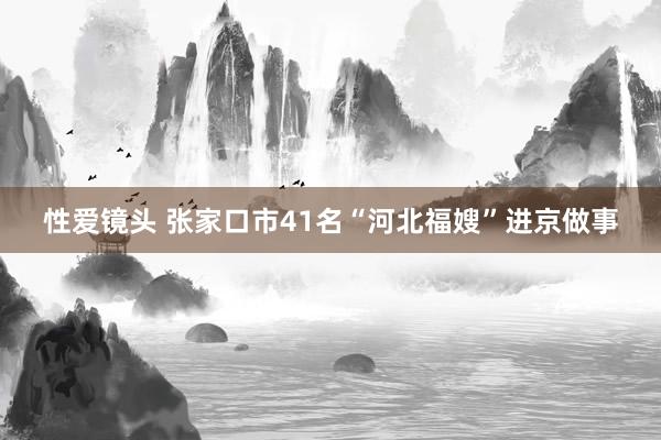 性爱镜头 张家口市41名“河北福嫂”进京做事