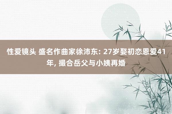 性爱镜头 盛名作曲家徐沛东: 27岁娶初恋恩爱41年， 撮合岳父与小姨再婚