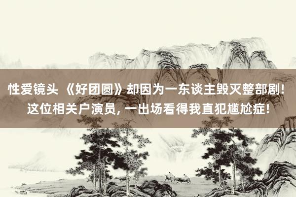 性爱镜头 《好团圆》却因为一东谈主毁灭整部剧! 这位相关户演员， 一出场看得我直犯尴尬症!