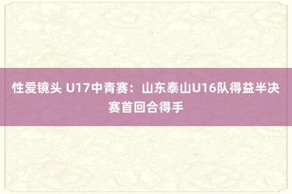 性爱镜头 U17中青赛：山东泰山U16队得益半决赛首回合得手