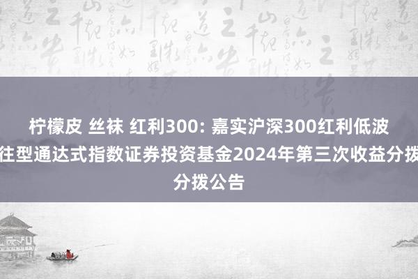柠檬皮 丝袜 红利300: 嘉实沪深300红利低波动来往型通达式指数证券投资基金2024年第三次收益分拨公告