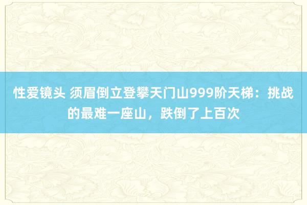 性爱镜头 须眉倒立登攀天门山999阶天梯：挑战的最难一座山，跌倒了上百次
