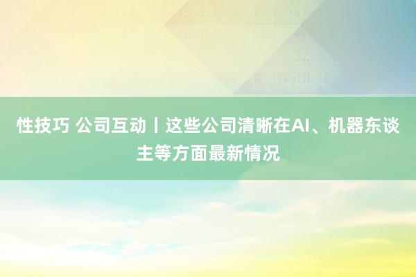 性技巧 公司互动丨这些公司清晰在AI、机器东谈主等方面最新情况