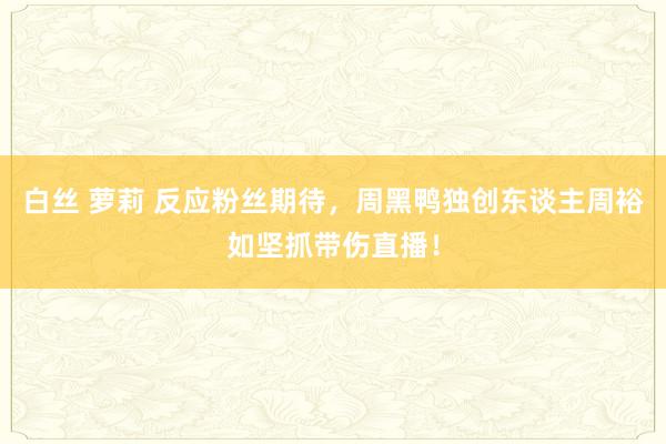 白丝 萝莉 反应粉丝期待，周黑鸭独创东谈主周裕如坚抓带伤直播！