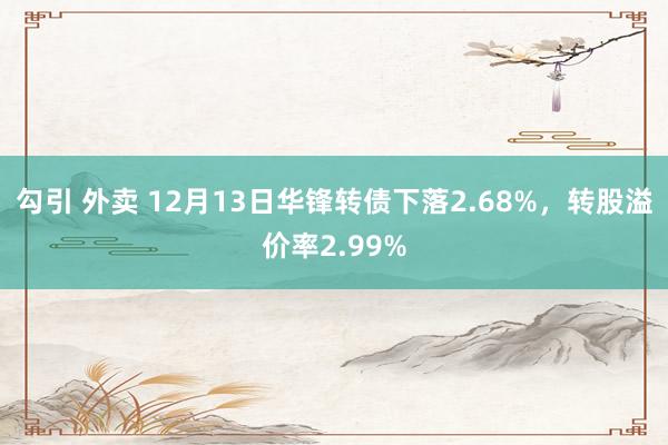 勾引 外卖 12月13日华锋转债下落2.68%，转股溢价率2.99%