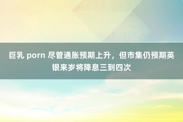 巨乳 porn 尽管通胀预期上升，但市集仍预期英银来岁将降息三到四次