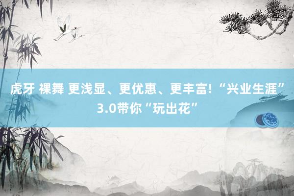 虎牙 裸舞 更浅显、更优惠、更丰富! “兴业生涯”3.0带你“玩出花”