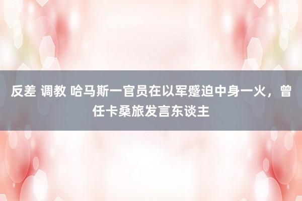 反差 调教 哈马斯一官员在以军蹙迫中身一火，曾任卡桑旅发言东谈主