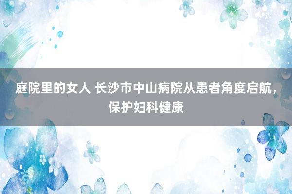 庭院里的女人 长沙市中山病院从患者角度启航，保护妇科健康
