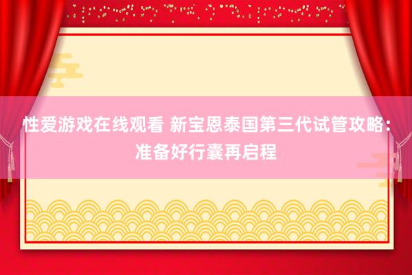 性爱游戏在线观看 新宝恩泰国第三代试管攻略：准备好行囊再启程