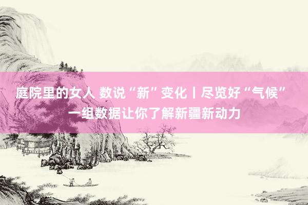 庭院里的女人 数说“新”变化丨尽览好“气候” 一组数据让你了解新疆新动力