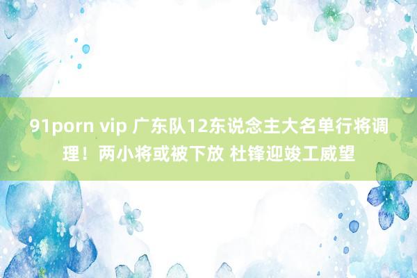 91porn vip 广东队12东说念主大名单行将调理！两小将或被下放 杜锋迎竣工威望