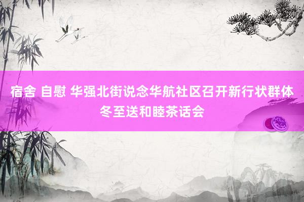 宿舍 自慰 华强北街说念华航社区召开新行状群体冬至送和睦茶话会