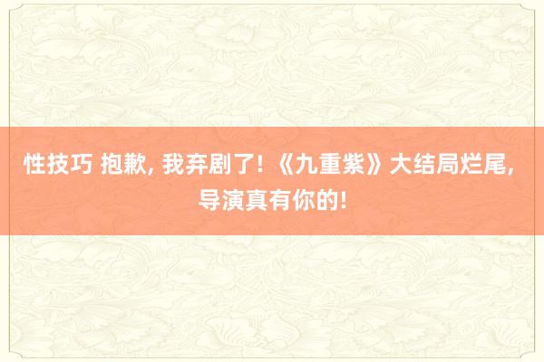 性技巧 抱歉， 我弃剧了! 《九重紫》大结局烂尾， 导演真有你的!