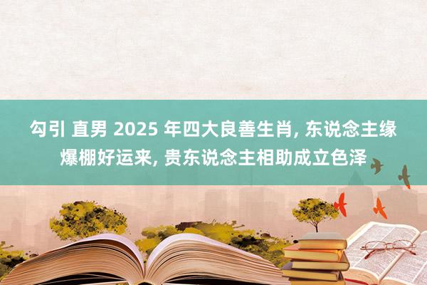 勾引 直男 2025 年四大良善生肖， 东说念主缘爆棚好运来， 贵东说念主相助成立色泽
