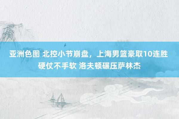 亚洲色图 北控小节崩盘，上海男篮豪取10连胜 硬仗不手软 洛夫顿碾压萨林杰