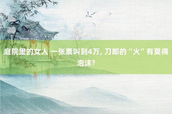 庭院里的女人 一张票叫到4万， 刀郎的“火”有莫得泡沫?