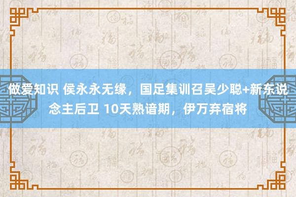 做爱知识 侯永永无缘，国足集训召吴少聪+新东说念主后卫 10天熟谙期，伊万弃宿将