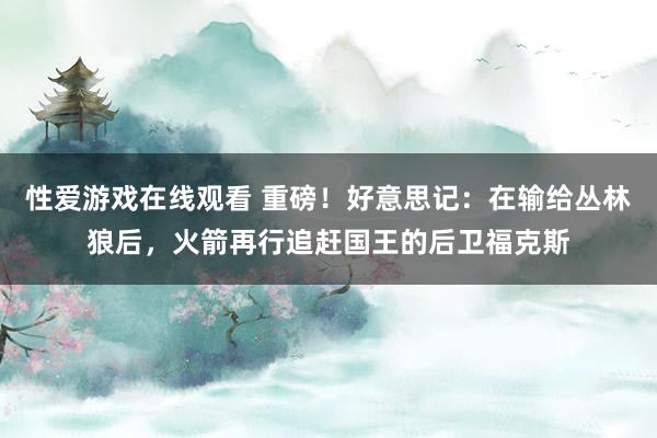 性爱游戏在线观看 重磅！好意思记：在输给丛林狼后，火箭再行追赶国王的后卫福克斯